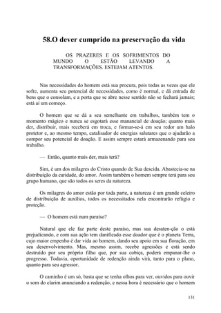 58.O dever cumprido na preservação da vida

                OS PRAZERES E OS SOFRIMENTOS DO
            MUNDO     O   ESTÃO     LEVANDO   A
            TRANSFORMAÇÕES. ESTEJAM ATENTOS.


       Nas necessidades do homem está sua procura, pois todas as vezes que ele
sofre, aumenta seu potencial de necessidades, como é normal, e dá entrada de
bens que o consolam, e a porta que se abre nesse sentido não se fechará jamais;
está aí um começo.

       O homem que se dá a seu semelhante em trabalhos, também tem o
momento mágico e nunca se esgotará esse manancial de doação; quanto mais
der, distribuir, mais receberá em troca, e formar-se-á em seu redor um halo
protetor e, ao mesmo tempo, catalisador de energias salutares que o ajudarão a
compor seu potencial de doação. E assim sempre estará armazenando para seu
trabalho.

      — Então, quanto mais der, mais terá?

       Sim, é um dos milagres do Cristo quando de Sua descida. Abastecia-se na
distribuição da caridade, do amor. Assim também o homem sempre terá para seu
grupo humano, que são todos os seres da natureza.

      Os milagres do amor estão por toda parte, a natureza é um grande celeiro
de distribuição de auxílios, todos os necessitados nela encontrarão refúgio e
proteção.

      — O homem está num paraíso?

      Natural que ele faz parte deste paraíso, mas sua desaten-ção o está
prejudicando, e com sua ação tem danificado esse doador que é o planeta Terra,
cujo maior empenho é dar vida ao homem, dando seu apoio em sua floração, em
seu desenvolvimento. Mas, mesmo assim, recebe agressões e está sendo
destruído por seu próprio filho que, por sua cobiça, poderá empanar-lhe o
progresso. Todavia, oportunidade de redenção ainda virá, tanto para o plano,
quanto para seu agressor.

      O caminho é um só, basta que se tenha olhos para ver, ouvidos para ouvir
o som do clarim anunciando a redenção, e nessa hora é necessário que o homem

                                                                           131
 