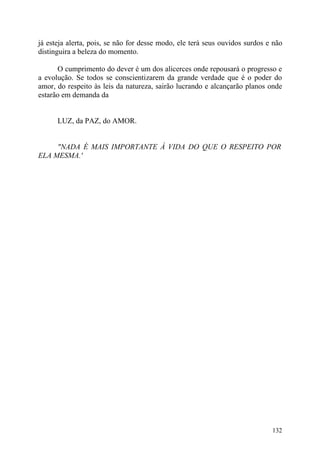 já esteja alerta, pois, se não for desse modo, ele terá seus ouvidos surdos e não
distinguira a beleza do momento.

      O cumprimento do dever é um dos alicerces onde repousará o progresso e
a evolução. Se todos se conscientizarem da grande verdade que é o poder do
amor, do respeito às leis da natureza, sairão lucrando e alcançarão planos onde
estarão em demanda da


      LUZ, da PAZ, do AMOR.


     "NADA É MAIS IMPORTANTE À VIDA DO QUE O RESPEITO POR
ELA MESMA.'




                                                                             132
 