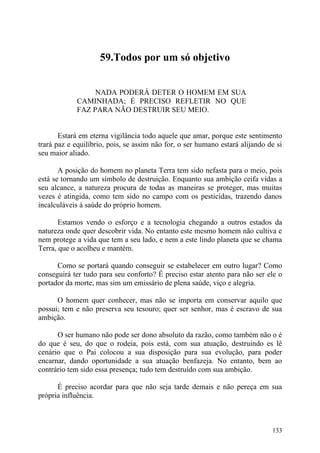 59.Todos por um só objetivo


                  NADA PODERÁ DETER O HOMEM EM SUA
             CAMINHADA; É PRECISO REFLETIR NO QUE
             FAZ PARA NÃO DESTRUIR SEU MEIO.


       Estará em eterna vigilância todo aquele que amar, porque este sentimento
trará paz e equilíbrio, pois, se assim não for, o ser humano estará alijando de si
seu maior aliado.

       A posição do homem no planeta Terra tem sido nefasta para o meio, pois
está se tornando um símbolo de destruição. Enquanto sua ambição ceifa vidas a
seu alcance, a natureza procura de todas as maneiras se proteger, mas muitas
vezes é atingida, como tem sido no campo com os pesticidas, trazendo danos
incalculáveis à saúde do próprio homem.

       Estamos vendo o esforço e a tecnologia chegando a outros estados da
natureza onde quer descobrir vida. No entanto este mesmo homem não cultiva e
nem protege a vida que tem a seu lado, e nem a este lindo planeta que se chama
Terra, que o acolheu e mantém.

      Como se portará quando conseguir se estabelecer em outro lugar? Como
conseguirá ter tudo para seu conforto? É preciso estar atento para não ser ele o
portador da morte, mas sim um emissário de plena saúde, viço e alegria.

      O homem quer conhecer, mas não se importa em conservar aquilo que
possui; tem e não preserva seu tesouro; quer ser senhor, mas é escravo de sua
ambição.

      O ser humano não pode ser dono absoluto da razão, como também não o é
do que é seu, do que o rodeia, pois está, com sua atuação, destruindo es lê
cenário que o Pai colocou a sua disposição para sua evolução, para poder
encarnar, dando oportunidade a sua atuação benfazeja. No entanto, bem ao
contrário tem sido essa presença; tudo tem destruído com sua ambição.

      É preciso acordar para que não seja tarde demais e não pereça em sua
própria influência.



                                                                              133
 
