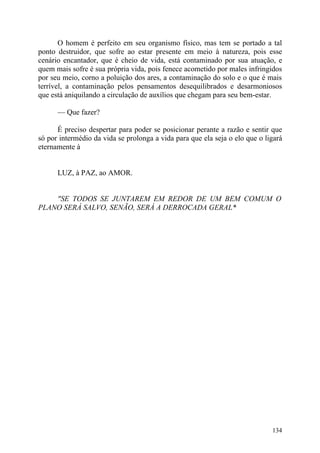 O homem é perfeito em seu organismo físico, mas tem se portado a tal
ponto destruidor, que sofre ao estar presente em meio à natureza, pois esse
cenário encantador, que é cheio de vida, está contaminado por sua atuação, e
quem mais sofre é sua própria vida, pois fenece acometido por males infringidos
por seu meio, corno a poluição dos ares, a contaminação do solo e o que é mais
terrível, a contaminação pelos pensamentos desequilibrados e desarmoniosos
que está aniquilando a circulação de auxílios que chegam para seu bem-estar.

      — Que fazer?

      É preciso despertar para poder se posicionar perante a razão e sentir que
só por intermédio da vida se prolonga a vida para que ela seja o elo que o ligará
eternamente à


      LUZ, à PAZ, ao AMOR.


    "SE TODOS SE JUNTAREM EM REDOR DE UM BEM COMUM O
PLANO SERÁ SALVO, SENÃO, SERÁ A DERROCADA GERAL*




                                                                             134
 