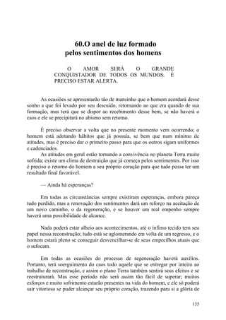 60.O anel de luz formado
                  pelos sentimentos dos homens

                 O     AMOR    SERÁ  O   GRANDE
             CONQUISTADOR DE TODOS OS MUNDOS. É
             PRECISO ESTAR ALERTA.


      As ocasiões se apresentarão tão de mansinho que o homem acordará desse
sonho a que foi levado por seu descuido, retornando ao que era quando de sua
formação, mas terá que se dispor ao recebimento desse bem, se não haverá o
caos e ele se precipitará no abismo sem retorno.

       É preciso observar a volta que no presente momento vem ocorrendo; o
homem está adotando hábitos que já possuía, se bem que num mínimo de
atitudes, mas é preciso dar o primeiro passo para que os outros sigam uniformes
e cadenciados.
       As atitudes em geral estão tornando a convivência no planeta Terra muito
sofrida; existe um clima de destruição que já começa pelos sentimentos. Por isso
é preciso o retorno do homem a seu próprio coração para que tudo possa ter um
resultado final favorável.

      — Ainda há esperanças?

      Em todas as circunstâncias sempre existiram esperanças, embora pareça
tudo perdido, mas a renovação dos sentimentos dará um reforço na aceitação de
um novo caminho, o da regeneração, e se houver um real empenho sempre
haverá uma possibilidade de alcance.

      Nada poderá estar alheio aos acontecimentos, até o ínfimo tecido tem seu
papel nessa reconstrução; tudo está se aglomerando em volta de um regresso, e o
homem estará pleno se conseguir desvencilhar-se de seus empecilhos atuais que
o sufocam.

       Em todas as ocasiões do processo de regeneração haverá auxílios.
Portanto, terá soerguimento do caos todo aquele que se entregar por inteiro ao
trabalho de reconstrução, e assim o plano Terra também sentirá seus efeitos e se
reestruturará. Mas esse período não será assim tão fácil de superar; muitos
esforços e muito sofrimento estarão presentes na vida do homem, e ele só poderá
sair vitorioso se puder alcançar seu próprio coração, trazendo para si a glória de

                                                                              135
 