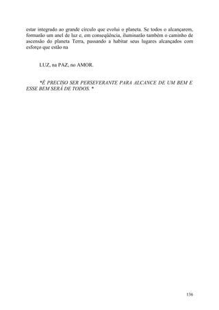 estar integrado ao grande círculo que evolui o planeta. Se todos o alcançarem,
formarão um anel de luz e, em conseqüência, iluminarão também o caminho de
ascensão do planeta Terra, passando a habitar seus lugares alcançados com
esforço que estão na


      LUZ, na PAZ, no AMOR.


     *Ê PRECISO SER PERSEVERANTE PARA ALCANCE DE UM BEM E
ESSE BEM SERÁ DE TODOS. *




                                                                          136
 