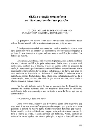 61.Sua atuação será nefasta
               se não compreender sua posição


                OS QUE ANDAM PF.LOS CAMINHOS DO
            PLANO TERRA DEVERIAM ESTAR ATENTOS.


      Os peregrinos do planeta Terra estão atravessando dificuldades, todos
sofrem do mesmo mal, estão se contaminando por seus próprios atos.

       Poderá parecer não existir um modo que clareie a atenção do homem, mas
seria como não ouvir os lamentos de sofrimentos; tudo que está acontecendo é
produto de sua insensatez, e agora culmina com a modificação também dos
hábitos do planeta.

      Dirão muitos, hábitos não são próprios de planetas, mas saibam que todos
têm sua constante modificação, pois tudo evolue. Assim como o homem aqui
neste plano, também ele, o planeta, e todos os demais estão em processo de
evolução, tanto assim que irão acontecer desequilíbrios e os caminhos dos astros
igualmente sofrerão abalos, talvez até por influência dos da Terra, que lança no
ares toneladas de interferências. Sabemos do equilíbrio do universo, mas a
perturbação mental dos habitantes deste plano emite influências negativas, daí a
contaminação, além, é claro, dos tóxicos que sobem aos ares, envolvendo o
planeta em densa camada nociva.

      Não há interferência maior do que os pensamentos de destruição que
emanam das mentes humanas, elas são poderosos detonadores de situaçôes,
modificando todo um conjun-to, e em particular a aura da Terra, que esta se
contaminando.

      — Como aura, a Terra tem aura?

       Como tudo o mais. Digamos que é conhecida como faixa magnética, que
nada mais é do que o envoltôrio pro-prio dos corpos, que gravitam em suas
posiçôes; o homem no planeta Terra, e este no universo. Sabemos que o equili-
brio é mantido por intermédio desses campos; a força de atraçâo de um roça de
levé a fimbria do outro, e assim gravitam em harmonia. Assim, também os
encarnados estâo sujeitos ao mesmo principio, e agora o desequilïbrio esta



                                                                            137
 