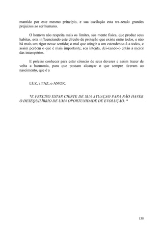 mantido por este mesmo principio, e sua oscilaçâo esta tra-zendo grandes
prejuizos ao ser humano.

       O homem nào respeita mais os limites, sua mente fisica, que produz seus
habitas, esta influenciando este cïrculo de proteçâo que existe entre todos, e nào
hâ mais um rigor nesse sentido; o mal que atingir a um estender-se-â a todos, e
assim perdem o que é mais importante, seu intenta, dei-xando-o entâo à mercê
das intempéries.

      E précise conhecer para estar cônscio de seus deveres e assim trazer de
volta a harmonia, para que possam alcançar o que sempre tiveram ao
nascimento, que é a


      LUZ, a PAZ, o AMOR.


     *E PRECISO ESTAR CIENTE DE SUA ATUAÇAO PARA NÀO HAVER
O DESEQUILÏBRIO DE UMA OPORTUNIDADE DE EVOLUÇÂO. *




                                                                              138
 