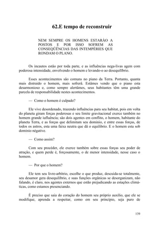 62.E tempo de reconstruir

            NEM SEMPRE OS HOMENS ESTARÀO A
            POSTOS E POR ISSO SOFREM AS
            CONSEQÛÊNCIAS DAS INTEMPÉRIES QUE
            RONDAM O PLANO.


      Os incautos estâo por toda parte, e as influências nega-livas agem com
poderosa intensidade, envolvendo o homem e levando-o ao desequilïbrio.

      Esses acontecimentos sâo comuns no piano da Terra. Portanto, quanta
mais distraido o homem, mais sofrerâ. Estâmes vendo que o piano esta
desarmonioso e, como sempre alertâmes, seus habitantes têm uma grande
parcela de responsabilidade nestes acontecimentos.

      — Como o homem é culpado?

      Ele vive desordenado, trazendo influências para seu habitat, pois em volta
do planeta giram forças poderosas e seu limite gravitacional exerce também no
homem grande iufluência; sâo dois agentes em conflito, o homem, habitante do
planeta Terra, e as forças que delimitam seu dominio, e entre essas forças, de
todos os astros, esta uma faixa neutra que dâ o equilibrio. E o homem esta sob
dominio négative.

      — Como assim?

      Com seu procéder, ele exerce também sobre essas forças seu poder de
atraçâo, e quem perde é, forçosamente, o de menor intensidade, nesse caso o
homem.

      — Por que o homem?

        Ele tem seu livre-arbítrio, escolhe o que produz, descuida-se totalmente,
seu desamor gera desequilíbrio, e suas funções orgânicas se desorganizam, não
falando, é claro, nos agentes externos que estão prejudicando as estações climá-
ticas, como estamos presenciando.

      É preciso que saia do coração do homem seu próprio auxílio, que ele se
modifique, aprenda a respeitar, como em seu princípio, seja puro de


                                                                             139
 