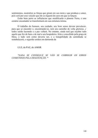sentimentos, neutralize as forças que giram em seu meio e que produza o amor,
pois será por esse veículo que ele se erguerá do caos em que se lançou.
       Estão bem perto as influências que modificarão o planeta Terra, e este
cenário encantador se transformará em sua estrutura íntima.

      O trabalho do homem, seu cuidado, seu bom senso devem prevalecer,
para que se encontre e, encontrando-se, terá seu caminho de volta glorioso, e
todos sairão lucrando e a paz voltará. No entanto, ainda terá que receber tudo
aquilo que fez de bem e de mal a seu hospedeiro, feito e concebido pela graça de
Deus, e tudo será como deveria ser, e a tranqüilidade da caminhada se
restabelecerá, e seguirão unidos em demanda da


      LUZ, da PAZ, do AMOR.


    "NADA SE CONSEGUE SE NÃO SE CORRIGIR OS ERROS
COMETIDOS PELA DESATENÇÃO. *




                                                                            140
 