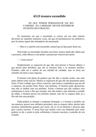 63.O tesouro escondido

                OS QUE PODEM PERMANECER EM SEU
            CAMINHO DA CARIDADE DEVEM DISTRIBUIR
            OS DOTES DO CORAÇÃO.


       Os momentos em que o encarnado se coloca em seu altar interior
deveriam ser repetidos inúmeras vezes, até que ali permanecesse em definitivo,
pois lá estaria seguro das intempéries da encarnação.

      — Mas se o espírito está encarnado, natural que já faça parte deste ato.

      Nem todos os encarnados dividem seus bens; muitos ainda não sabem que
o possuem, estão alheios a este poder e passam por maiores privações.

      — Como assim?

      Simplesmente se esquecem de que não será preciso ir buscar alhures o
que possui para distribuir, que são os mesmos bens e os mesmos auxílios.
Portanto, cada um é senhor de seu cabedal de caridade, mas se torna um
estranho em meio a suas riquezas.

        O homem está pleno de poderes que lhe dão o mundo oculto, mas nem
todos sabem como usá-los. Muitos se esquecem de que não são puramente parte
física. É bem verdade que o físico é preciso, mas temos a experiência que nos dá
a natureza; ela produz belas flores sem perfume. O homem pode apreciá-las,
mas não se inebria com seu perfume. Assim o homem que não conhece seus
sentimentos é como a flor que encanta, mas não traduz o que alimenta o sentido
do olfato; o homem possui seu perfume natural, mas ele se esquece dele, já a
flor não tem essa posição.

      Nada poderá se interpor a nenhuma formação, e o homem é perfeito em
sua natureza, possui seus atributos principais, mas se esquece deles, porém tudo
acontece naturalmente quando, por acaso, ele se vê em desatino e procura algo
que o possa socorrer. É nessa hora que muitas vezes seu despertar para esses
poderes se dá, e assim só pelo sofrimento o homem encontra o caminho de seu
coração.




                                                                                 141
 