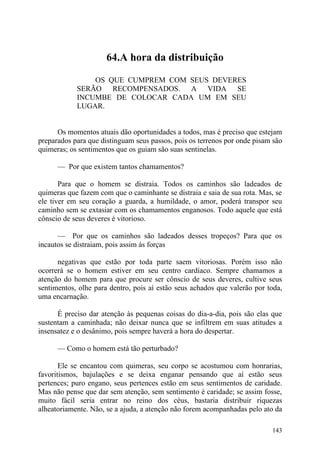 64.A hora da distribuição

                OS QUE CUMPREM COM SEUS DEVERES
            SERÃO RECOMPENSADOS. A VIDA SE
            INCUMBE DE COLOCAR CADA UM EM SEU
            LUGAR.


      Os momentos atuais dão oportunidades a todos, mas é preciso que estejam
preparados para que distinguam seus passos, pois os terrenos por onde pisam são
quimeras; os sentimentos que os guiam são suas sentinelas.

      — Por que existem tantos chamamentos?

       Para que o homem se distraia. Todos os caminhos são ladeados de
quimeras que fazem com que o caminhante se distraia e saia de sua rota. Mas, se
ele tiver em seu coração a guarda, a humildade, o amor, poderá transpor seu
caminho sem se extasiar com os chamamentos enganosos. Todo aquele que está
cônscio de seus deveres é vitorioso.

      — Por que os caminhos são ladeados desses tropeços? Para que os
incautos se distraiam, pois assim ás forças

      negativas que estão por toda parte saem vitoriosas. Porém isso não
ocorrerá se o homem estiver em seu centro cardíaco. Sempre chamamos a
atenção do homem para que procure ser cônscio de seus deveres, cultive seus
sentimentos, olhe para dentro, pois aí estão seus achados que valerão por toda,
uma encarnação.

      É preciso dar atenção às pequenas coisas do dia-a-dia, pois são elas que
sustentam a caminhada; não deixar nunca que se infiltrem em suas atitudes a
insensatez e o desânimo, pois sempre haverá a hora do despertar.

      — Como o homem está tão perturbado?

       Ele se encantou com quimeras, seu corpo se acostumou com honrarias,
favoritismos, bajulações e se deixa enganar pensando que aí estão seus
pertences; puro engano, seus pertences estão em seus sentimentos de caridade.
Mas não pense que dar sem atenção, sem sentimento é caridade; se assim fosse,
muito fácil seria entrar no reino dos céus, bastaria distribuir riquezas
alheatoriamente. Não, se a ajuda, a atenção não forem acompanhadas pelo ato da

                                                                           143
 