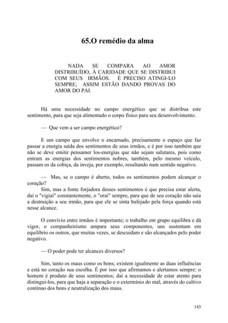 65.O remédio da alma


                 NADA     SE  COMPARA     AO    AMOR
             DISTRIBUÍDO, À CARIDADE QUE SE DISTRIBUI
             COM SEUS IRMÃOS. É PRECISO ATINGI-LO
             SEMPRE; ASSIM ESTÃO DANDO PROVAS DO
             AMOR DO PAI.


      Há uma necessidade no campo energético que se distribua este
sentimento, para que seja alimentado o corpo físico para seu desenvolvimento.

      — Que vem a ser campo energético?

      E um campo que envolve o encarnado, precisamente o espaço que faz
passar a energia saída dos sentimentos de seus irmãos, e é por isso também que
não se deve emitir pensamer los-energias que não sejam salutares, pois como
entram as energias dos sentimentos nobres, também, pelo mesmo veículo,
passam os da cobiça, da inveja, por exemplo, resultando num sentido negativo.

       — Mas, se o campo é aberto, todos os sentimentos podem alcançar o
coração?
       Sim, mas a fonte forjadora desses sentimentos é que precisa estar alerta,
daí o "vigiai" constantemente, o "orai" sempre, para que de seu coração não saia
a destruição a seu irmão, para que ele se sinta bafejado pela força quando está
nesse alcance.

       O convívio entre irmãos é importante; o trabalho em grupo equilibra e dá
vigor, o companheirismo ampara seus componentes, uns sustentam em
equilíbrio os outros, que muitas vezes, se descuidam e são alcançados pelo poder
negativo.

      — O poder pode ter alcances diversos?

       Sim, tanto os maus como os bons; existem igualmente as duas influências
e está no coração sua escolha. É por isso que afirmamos e alertamos sempre: o
homem é produto de seus sentimentos; daí a necessidade de estar atento para
distingui-los, para que haja a separação e o extermínio do mal, através do cultivo
contínuo dos bons e neutralização dos maus.


                                                                              145
 