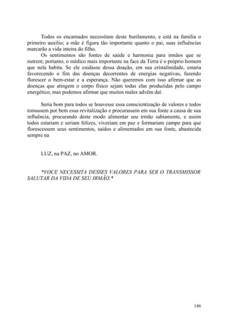 Todos os encarnados necessitam deste burilamento, e está na família o
primeiro auxílio; a mãe é figura tão importante quanto o pai, suas influências
marcarão a vida inteira do filho.
       Os sentimentos são fontes de saúde e harmonia para irmãos que se
nutrem; portanto, o médico mais importante na face da Terra é o próprio homem
que nela habita. Se ele cuidasse dessa doação, em sua cristalinidade, estaria
favorecendo o fim das doenças decorrentes de energias negativas, fazendo
florescer o bem-estar e a esperança. Não queremos com isso afirmar que as
doenças que atingem o corpo físico sejam todas elas produzidas pelo campo
energético, mas podemos afirmar que muitos males advêm daí.

       Seria bom para todos se houvesse essa conscientização de valores e todos
tomassem por bem essa revitalização e procurassem em sua fonte a causa de sua
influência, procurando deste modo alimentar seu irmão sabiamente, e assim
todos estariam e seriam felizes, viveriam em paz e formariam campo para que
florescessem seus sentimentos, saídos e alimentados em sua fonte, abastecida
sempre na


      LUZ, na PAZ, no AMOR.


    *VOCE NECESSITA DESSES VALORES PARA SER O TRANSMISSOR
SALUTAR DA VIDA DE SEU IRMÃO.*




                                                                           146
 