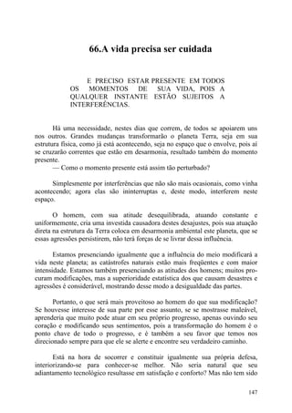 66.A vida precisa ser cuidada


                E PRECISO ESTAR PRESENTE EM TODOS
            OS MOMENTOS DE SUA VIDA, POIS A
            QUALQUER INSTANTE ESTÃO SUJEITOS A
            INTERFERÊNCIAS.


       Há uma necessidade, nestes dias que correm, de todos se apoiarem uns
nos outros. Grandes mudanças transformarão o planeta Terra, seja em sua
estrutura física, como já está acontecendo, seja no espaço que o envolve, pois aí
se cruzarão correntes que estão em desarmonia, resultado também do momento
presente.
       — Como o momento presente está assim tão perturbado?

      Simplesmente por interferências que não são mais ocasionais, como vinha
acontecendo; agora elas são ininterruptas e, deste modo, interferem neste
espaço.

       O homem, com sua atitude desequilibrada, atuando constante e
uniformemente, cria uma investida causadora destes desajustes, pois sua atuação
direta na estrutura da Terra coloca em desarmonia ambiental este planeta, que se
essas agressões persistirem, não terá forças de se livrar dessa influência.

       Estamos presenciando igualmente que a influência do meio modificará a
vida neste planeta; as catástrofes naturais estão mais freqüentes e com maior
intensidade. Estamos também presenciando as atitudes dos homens; muitos pro-
curam modificações, mas a superioridade estatística dos que causam desastres e
agressões é considerável, mostrando desse modo a desigualdade das partes.

       Portanto, o que será mais proveitoso ao homem do que sua modificação?
Se houvesse interesse de sua parte por esse assunto, se se mostrasse maleável,
aprenderia que muito pode atuar em seu próprio progresso, apenas ouvindo seu
coração e modificando seus sentimentos, pois a transformação do homem é o
ponto chave de todo o progresso, e é também a seu favor que temos nos
direcionado sempre para que ele se alerte e encontre seu verdadeiro caminho.

       Está na hora de socorrer e constituir igualmente sua própria defesa,
interiorizando-se para conhecer-se melhor. Não seria natural que seu
adiantamento tecnológico resultasse em satisfação e conforto? Mas não tem sido

                                                                             147
 