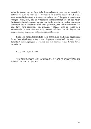 assim. O homem tem se abarrotado de descobertas e com elas se encobrindo
cada vez mais, até ao ponto de ele próprio ser um estranho a seus olhos. Seria de
valor inestimável se todos procurassem a união, a concórdia, para se munirem de
reforços; essas, sim, são as verdadeiras armas-sentimen-tos de seu viver.
Sentimentos bem alicerçados em seu cora-jão forneceriam a matéria prima para
sua defesa, e todo o meio ambiente sairia ganhando, pois a vida depende do pla-
aeta Terra para prosseguir sua escalada. Todavia, justo ao :ontrário, a
exterminação é uma constante e se tornará defi-litiva se não houver um
estremecimento que acorde os lomens dessa indolência.

       Seria bom para a humanidade que a consciência coletiva da necessidade
de ser bom dominasse, e que todos chegassem à conclusão de que a vida
depende de sua atuação, jue os levariam a se encontrar nas fontes da vida eterna,
jue estão na


      LUZ, na PAZ, no AMOR.


     *AS RESOLUÇÕES SÃO NECESSÁRIAS PARA O RESGUARDO DA
VIDA NO PLANETA TERRA.*




                                                                             148
 
