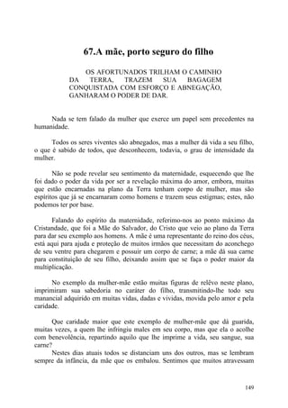 67.A mãe, porto seguro do filho

               OS AFORTUNADOS TRILHAM O CAMINHO
            DA  TERRA,   TRAZEM   SUA   BAGAGEM
            CONQUISTADA COM ESFORÇO E ABNEGAÇÃO,
            GANHARAM O PODER DE DAR.


     Nada se tem falado da mulher que exerce um papel sem precedentes na
humanidade.

      Todos os seres viventes são abnegados, mas a mulher dá vida a seu filho,
o que é sabido de todos, que desconhecem, todavia, o grau de intensidade da
mulher.

       Não se pode revelar seu sentimento da maternidade, esquecendo que lhe
foi dado o poder da vida por ser a revelação máxima do amor, embora, muitas
que estão encarnadas na plano da Terra tenham corpo de mulher, mas são
espíritos que já se encarnaram como homens e trazem seus estigmas; estes, não
podemos ter por base.

       Falando do espírito da maternidade, referimo-nos ao ponto máximo da
Cristandade, que foi a Mãe do Salvador, do Cristo que veio ao plano da Terra
para dar seu exemplo aos homens. A mãe é uma representante do reino dos céus,
está aqui para ajuda e proteção de muitos irmãos que necessitam do aconchego
de seu ventre para chegarem e possuir um corpo de carne; a mãe dá sua carne
para constituição de seu filho, deixando assim que se faça o poder maior da
multiplicação.

      No exemplo da mulher-mãe estão muitas figuras de relêvo neste plano,
imprimiram sua sabedoria no caráter do filho, transmitindo-lhe todo seu
manancial adquirido em muitas vidas, dadas e vividas, movida pelo amor e pela
caridade.

      Que caridade maior que este exemplo de mulher-mãe que dá guarida,
muitas vezes, a quem lhe infringiu males em seu corpo, mas que ela o acolhe
com benevolência, repartindo aquilo que lhe imprime a vida, seu sangue, sua
carne?
      Nestes dias atuais todos se distanciam uns dos outros, mas se lembram
sempre da infância, da mãe que os embalou. Sentimos que muitos atravessam


                                                                          149
 