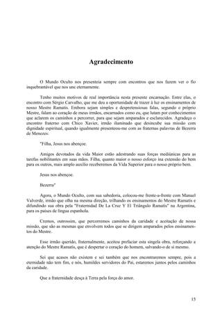 Agradecimento

       O Mundo Oculto nos presenteia sempre com encontros que nos fazem ver o fio
inquebrantável que nos une eternamente.

       Tenho muitos motivos de real importância nesta presente encarnação. Entre elas, o
encontro com Sérgio Carvalho, que me deu a oportunidade de trazer à luz os ensinamentos de
nosso Mestre Ramatis. Embora sejam simples e despretensiosas falas, segundo o próprio
Mestre, falam ao coração de meus irmãos, encarnados como eu, que lutam por conhecimentos
que aclarem os caminhos a percorrer, para que sejam amparados e esclarecidos. Agradeço o
encontro fraterno com Chico Xavier, irmão iluminado que desincube sua missão com
dignidade espiritual, quando igualmente presenteou-me com as fraternas palavras de Bezerra
de Menezes:

       "Filha, Jesus nos abençoe.

        Amigos devotados da vida Maior estão adestrando suas forças mediúnicas para as
tarefas nobilitantes em suas mãos. Filha, quanto maior o nosso esforço ína extensão do bem
para os outros, mais amplo auxílio receberemos da Vida Superior para o nosso próprio bem.

       Jesus nos abençoe.

       Bezerra"

        Agora, o Mundo Oculto, com sua sabedoria, colocou-me frente-a-frente com Manuel
Valverde, irmão que olha na mesma direção, trilhando os ensinamentos do Mestre Ramatís e
difundindo sua obra pela "Fraternidad De La Cruz Y El Triângulo Ramatís" na Argentina,
para os países de língua espanhola.

       Cremos, outrossim, que percorremos caminhos da caridade e aceitação de nossa
missão, que são as mesmas que envolvem todos que se dirigem amparados pelos ensinamen-
tos do Mestre.

       Esse irmão querido, fraternalmente, aceitou prefaciar esta singela obra, reforçando a
atenção do Mestre Ramatís, que é despertar o coração do homem, salvando-o de si mesmo.

        Sei que acasos não existem e sei também que nos encontraremos sempre, pois a
eternidade não tem fim, e nós, humildes servidores do Pai, estaremos juntos pelos caminhos
da caridade.

       Que a fraternidade desça à Terra pela força do amor.



                                                                                         15
 