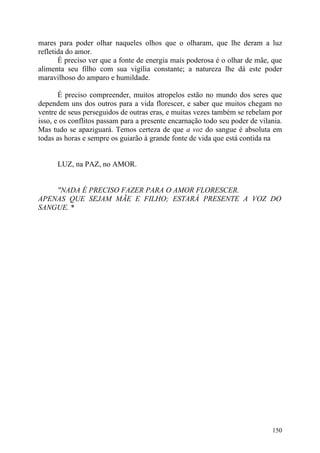 mares para poder olhar naqueles olhos que o olharam, que lhe deram a luz
refletida do amor.
       É preciso ver que a fonte de energia mais poderosa é o olhar de mãe, que
alimenta seu filho com sua vigília constante; a natureza lhe dá este poder
maravilhoso do amparo e humildade.

       É preciso compreender, muitos atropelos estão no mundo dos seres que
dependem uns dos outros para a vida florescer, e saber que muitos chegam no
ventre de seus perseguidos de outras eras, e muitas vezes também se rebelam por
isso, e os conflitos passam para a presente encarnação todo seu poder de vilania.
Mas tudo se apaziguará. Temos certeza de que a voz do sangue é absoluta em
todas as horas e sempre os guiarão à grande fonte de vida que está contida na


      LUZ, na PAZ, no AMOR.


    "NADA É PRECISO FAZER PARA O AMOR FLORESCER.
APENAS QUE SEJAM MÃE E FILHO; ESTARÁ PRESENTE A VOZ DO
SANGUE. *




                                                                             150
 