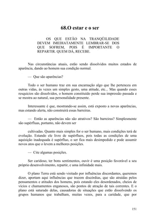 68.O estar e o ser

                OS QUE ESTÃO NA TRANQÜILIDADE
            DEVEM IMEDIATAMENTE LEMBRAR-SE DOS
            QUE SOFREM, POIS É IMPORTANTE O
            REPARTIR. QUEM DÁ, RECEBE.


      Nas circunstâncias atuais, estão sendo dissolvidos muitos estados de
aparência, dando ao homem sua condição normal.

      — Que são aparências?

      Todo o ser humano traz em sua encarnação algo que lhe pertenceu em
outras vidas, às vezes um simples gesto, uma atitude, etc... Mas quando esses
resquícios são dissolvidos, o homem constituído perde sua impressão passada e
se mostra ao natural, sua personalidade presente.

      Interessante é que, mostrando-se assim, está exposto a novas aparências,
mas estando alerta, não construirá essas barreiras.

      — Então as aparências não são atrativos? São barreiras? Simplesmente
são supérfluas, portanto, não devem ser

      cultivadas. Quanto mais simples for o ser humano, mais condições terá de
evolução. Estando ele livre de supérfluos, pois todas as condições de uma
aquisição inadequada é supérfluo, o ser fica mais desimpedido e pode assumir
novos atos que o levem a melhores posições.

      — Cite algumas posições.

      Ser caridoso, ter bons sentimentos, ouvir é uma posição favorável a seu
próprio desenvolvimento, repartir, e uma infinidade mais.

       O plano Terra está sendo visitado por influências discordantes, queremos
dizer, aportam aqui influências que trazem discórdias, que são atraídas pelos
pensamentos e atitudes dos homens, pois estando eles desordenados, cheios de
vícios e chamamentos enganosos, são pontos de atração de tais correntes. E o
plano está saturado delas, causadoras de situações que estão dissolvendo os
grupos humanos que trabalham, muitas vezes, para a caridade, que por


                                                                           151
 