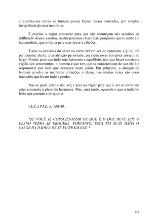 circunstâncias várias se tornam presas fáceis dessas correntes, por simples
invigilância de seus membros.

        É preciso o vigiar constante para que não aconteçam tais ocasiões de
infiltração desses assaltos, assim podemos classificar, porquanto quem perde é a
humanidade, que sofre na pele suas dores e aflições.

       Todas as ocasiões do viver na carne devem ser de constante vigília, um
permanente alerta, uma atenção persistente, para que essas correntes passem ao
largo. Porém, para que tudo seja harmonia e equilíbrio, tem que haver constante
vigília dos sentimentos; o homem é que tem que se conscientizar de que ele é o
responsável por tudo que acontece neste plano. Em princípio, a atuação do
homem envolve as melhores intenções, é claro, mas muitas vezes são essas
intenções que levam tudo a perder.

       Não se pode estar e não ser, é preciso vigiar para que o ser se torne um
estar constante e pleno de harmonia. Mas, para tanto, necessário que o trabalho
feito seja pautado e dirigido à


      LUZ, à PAZ, ao AMOR.


    *SE VOCÊ SE CONSCIENTIZAR DE QUE É O QUE DEVE SER, O
PLANO TERRA SE ERGUERÁ. PORTANTO, ESTÁ EM SUAS MÃOS O
VALOR DA DÁDIVA DE SE VIVER EM PAZ. *




                                                                            152
 