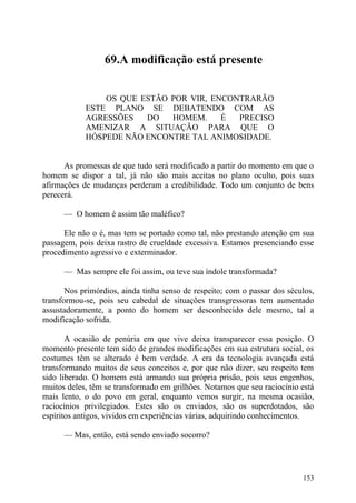 69.A modificação está presente


                OS QUE ESTÃO POR VIR, ENCONTRARÃO
            ESTE PLANO SE DEBATENDO COM AS
            AGRESSÕES   DO   HOMEM.     É  PRECISO
            AMENIZAR A SITUAÇÃO PARA QUE O
            HÓSPEDE NÃO ENCONTRE TAL ANIMOSIDADE.


      As promessas de que tudo será modificado a partir do momento em que o
homem se dispor a tal, já não são mais aceitas no plano oculto, pois suas
afirmações de mudanças perderam a credibilidade. Todo um conjunto de bens
perecerá.

      — O homem é assim tão maléfico?

      Ele não o é, mas tem se portado como tal, não prestando atenção em sua
passagem, pois deixa rastro de crueldade excessiva. Estamos presenciando esse
procedimento agressivo e exterminador.

      — Mas sempre ele foi assim, ou teve sua índole transformada?

       Nos primórdios, ainda tinha senso de respeito; com o passar dos séculos,
transformou-se, pois seu cabedal de situações transgressoras tem aumentado
assustadoramente, a ponto do homem ser desconhecido dele mesmo, tal a
modificação sofrida.

       A ocasião de penúria em que vive deixa transparecer essa posição. O
momento presente tem sido de grandes modificações em sua estrutura social, os
costumes têm se alterado é bem verdade. A era da tecnologia avançada está
transformando muitos de seus conceitos e, por que não dizer, seu respeito tem
sido liberado. O homem está armando sua própria prisão, pois seus engenhos,
muitos deles, têm se transformado em grilhões. Notamos que seu raciocínio está
mais lento, o do povo em geral, enquanto vemos surgir, na mesma ocasião,
raciocínios privilegiados. Estes são os enviados, são os superdotados, são
espíritos antigos, vividos em experiências várias, adquirindo conhecimentos.

      — Mas, então, está sendo enviado socorro?




                                                                           153
 