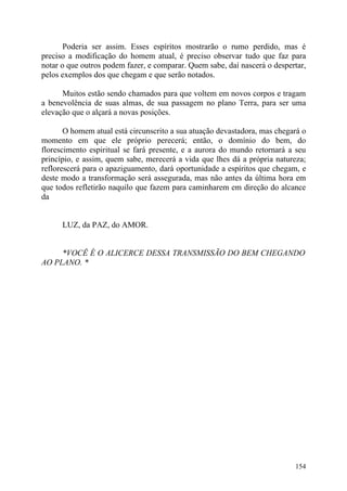 Poderia ser assim. Esses espíritos mostrarão o rumo perdido, mas é
preciso a modificação do homem atual, é preciso observar tudo que faz para
notar o que outros podem fazer, e comparar. Quem sabe, daí nascerá o despertar,
pelos exemplos dos que chegam e que serão notados.

      Muitos estão sendo chamados para que voltem em novos corpos e tragam
a benevolência de suas almas, de sua passagem no plano Terra, para ser uma
elevação que o alçará a novas posições.

       O homem atual está circunscrito a sua atuação devastadora, mas chegará o
momento em que ele próprio perecerá; então, o domínio do bem, do
florescimento espiritual se fará presente, e a aurora do mundo retornará a seu
princípio, e assim, quem sabe, merecerá a vida que lhes dá a própria natureza;
reflorescerá para o apaziguamento, dará oportunidade a espíritos que chegam, e
deste modo a transformação será assegurada, mas não antes da última hora em
que todos refletirão naquilo que fazem para caminharem em direção do alcance
da


      LUZ, da PAZ, do AMOR.


     *VOCÊ É O ALICERCE DESSA TRANSMISSÃO DO BEM CHEGANDO
AO PLANO. *




                                                                           154
 