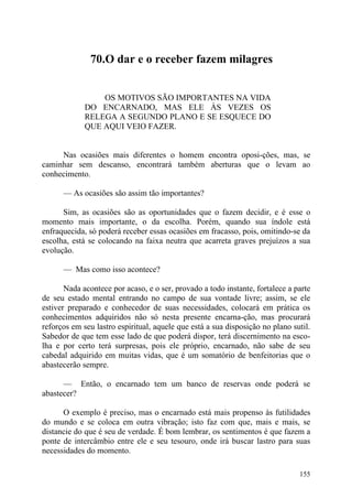 70.O dar e o receber fazem milagres


                 OS MOTIVOS SÃO IMPORTANTES NA VIDA
             DO ENCARNADO, MAS ELE ÀS VEZES OS
             RELEGA A SEGUNDO PLANO E SE ESQUECE DO
             QUE AQUI VEIO FAZER.


     Nas ocasiões mais diferentes o homem encontra oposi-ções, mas, se
caminhar sem descanso, encontrará também aberturas que o levam ao
conhecimento.

      — As ocasiões são assim tão importantes?

      Sim, as ocasiões são as oportunidades que o fazem decidir, e é esse o
momento mais importante, o da escolha. Porém, quando sua índole está
enfraquecida, só poderá receber essas ocasiões em fracasso, pois, omitindo-se da
escolha, está se colocando na faixa neutra que acarreta graves prejuízos a sua
evolução.

      — Mas como isso acontece?

       Nada acontece por acaso, e o ser, provado a todo instante, fortalece a parte
de seu estado mental entrando no campo de sua vontade livre; assim, se ele
estiver preparado e conhecedor de suas necessidades, colocará em prática os
conhecimentos adquiridos não só nesta presente encarna-ção, mas procurará
reforços em seu lastro espiritual, aquele que está a sua disposição no plano sutil.
Sabedor de que tem esse lado de que poderá dispor, terá discernimento na esco-
lha e por certo terá surpresas, pois ele próprio, encarnado, não sabe de seu
cabedal adquirido em muitas vidas, que é um somatório de benfeitorias que o
abastecerão sempre.

      — Então, o encarnado tem um banco de reservas onde poderá se
abastecer?

      O exemplo é preciso, mas o encarnado está mais propenso às futilidades
do mundo e se coloca em outra vibração; isto faz com que, mais e mais, se
distancie do que é seu de verdade. É bom lembrar, os sentimentos é que fazem a
ponte de intercâmbio entre ele e seu tesouro, onde irá buscar lastro para suas
necessidades do momento.

                                                                               155
 
