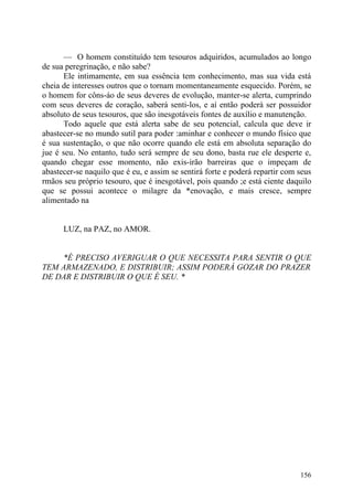 — O homem constituído tem tesouros adquiridos, acumulados ao longo
de sua peregrinação, e não sabe?
      Ele intimamente, em sua essência tem conhecimento, mas sua vida está
cheia de interesses outros que o tornam momentaneamente esquecido. Porém, se
o homem for côns-áo de seus deveres de evolução, manter-se alerta, cumprindo
com seus deveres de coração, saberá senti-los, e aí então poderá ser possuidor
absoluto de seus tesouros, que são inesgotáveis fontes de auxílio e manutenção.
      Todo aquele que está alerta sabe de seu potencial, calcula que deve ir
abastecer-se no mundo sutil para poder :aminhar e conhecer o mundo físico que
é sua sustentação, o que não ocorre quando ele está em absoluta separação do
jue é seu. No entanto, tudo será sempre de seu dono, basta rue ele desperte e,
quando chegar esse momento, não exis-irão barreiras que o impeçam de
abastecer-se naquilo que é eu, e assim se sentirá forte e poderá repartir com seus
rmãos seu próprio tesouro, que é inesgotável, pois quando ;e está ciente daquilo
que se possui acontece o milagre da *enovação, e mais cresce, sempre
alimentado na


      LUZ, na PAZ, no AMOR.


    *É PRECISO AVERIGUAR O QUE NECESSITA PARA SENTIR O QUE
TEM ARMAZENADO, E DISTRIBUIR; ASSIM PODERÁ GOZAR DO PRAZER
DE DAR E DISTRIBUIR O QUE É SEU. *




                                                                              156
 