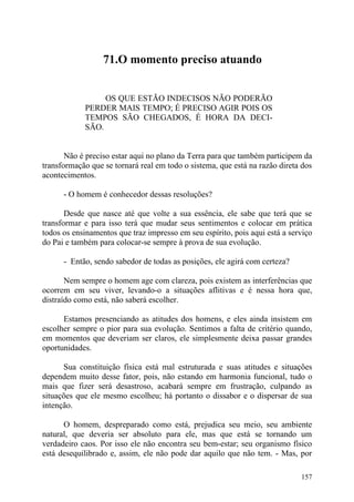 71.O momento preciso atuando


                 OS QUE ESTÃO INDECISOS NÃO PODERÃO
            PERDER MAIS TEMPO; É PRECISO AGIR POIS OS
            TEMPOS SÃO CHEGADOS, É HORA DA DECI-
            SÃO.


       Não é preciso estar aqui no plano da Terra para que também participem da
transformação que se tornará real em todo o sistema, que está na razão direta dos
acontecimentos.

      - O homem é conhecedor dessas resoluções?

       Desde que nasce até que volte a sua essência, ele sabe que terá que se
transformar e para isso terá que mudar seus sentimentos e colocar em prática
todos os ensinamentos que traz impresso em seu espírito, pois aqui está a serviço
do Pai e também para colocar-se sempre à prova de sua evolução.

      - Então, sendo sabedor de todas as posições, ele agirá com certeza?

       Nem sempre o homem age com clareza, pois existem as interferências que
ocorrem em seu viver, levando-o a situações aflitivas e é nessa hora que,
distraído como está, não saberá escolher.

      Estamos presenciando as atitudes dos homens, e eles ainda insistem em
escolher sempre o pior para sua evolução. Sentimos a falta de critério quando,
em momentos que deveriam ser claros, ele simplesmente deixa passar grandes
oportunidades.

      Sua constituição física está mal estruturada e suas atitudes e situações
dependem muito desse fator, pois, não estando em harmonia funcional, tudo o
mais que fizer será desastroso, acabará sempre em frustração, culpando as
situações que ele mesmo escolheu; há portanto o dissabor e o dispersar de sua
intenção.

      O homem, despreparado como está, prejudica seu meio, seu ambiente
natural, que deveria ser absoluto para ele, mas que está se tornando um
verdadeiro caos. Por isso ele não encontra seu bem-estar; seu organismo físico
está desequilibrado e, assim, ele não pode dar aquilo que não tem. - Mas, por

                                                                             157
 