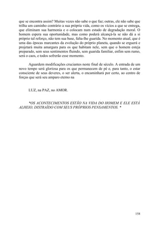 que se encontra assim? Muitas vezes não sabe o que faz; outras, ele não sabe que
trilha um caminho contrário a sua própria vida, como os vícios a que se entrega,
que eliminam sua harmonia e o colocam num estado de degradação moral. O
homem espera sua oportunidade, mas como poderá alcançá-la se não dá a si
próprio tal reforço, não tem sua base, falta-lhe guarida. No momento atual, que é
uma das épocas marcantes da evolução do próprio planeta, quando se erguerá e
projetará muita amargura para os que habitam nele, sem que o homem esteja
preparado, sem seus sentimentos fluindo, sem guarida familiar, enfim sem rumo,
será o caos, e todos sofrerão esse momento.

       Aguardem modificações cruciantes neste final de século. A entrada de um
novo tempo será gloriosa para os que permanecem de pé e, para tanto, o estar
consciente de seus deveres, o ser alerta, o encaminhará por certo, ao centro de
forças que será seu amparo eterno na


      LUZ, na PAZ, no AMOR.


    *OS ACONTECIMENTOS ESTÃO NA VIDA DO HOMEM E ELE ESTÁ
ALHEIO, DISTRAÍDO COM SEUS PRÓPRIOS PENSAMENTOS. *




                                                                             158
 