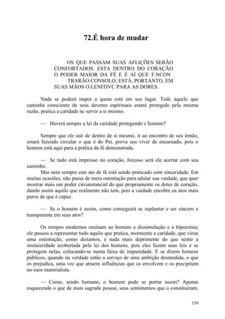 72.É hora de mudar


                OS QUE PASSAM SUAS AFLIÇÕES SERÃO
            CONFORTADOS. ESTA DENTRO DO CORAÇÃO
            O PODER MAIOR DA FÉ E É AÍ QUE F.NCON
                TRARÃO CONSOLO; ESTÁ, PORTANTO, EM
            SUAS MÃOS O LENITIVC PARA AS DORES.

       Nada se poderá impor a quem está em seu lugar. Todc aquele que
caminha consciente de seus deveres espirituais estará protegido pela mesma
razão, pratica a caridade nc servir a si mesmo.

      — Haverá sempre a lei da caridade protegendo c homem?

       Sempre que ele sair de dentro de si mesmo, ir ao encontro de seu irmão,
estará fazendo circular o que é do Pai. prova seu viver de encarnado, pois o
homem está aqui para a prática da fé demonstrada.

      — Se tudo está impresso no coração, forçoso será ele acertar com seu
caminho.
      Mas nem sempre este ato de fé está sendo praticado com sinceridade. Em
muitas ocasiões, não passa de mera ostentação para adular sua vaidade, que quer
mostrar mais um poder circunstancial do que propriamente os dotes de coração,
dando assim aquilo que realmente não tem, pois a vaidade encobre os atos mais
puros de que é capaz.

      — Se o homem é assim, como conseguirá se suplantar e ser sincero e
transparente em seus atos?

      Os tempos modernos ensinam ao homem a dissimulação e a hipocrisia;
ele passou a representar tudo aquilo que pratica, mormente a caridade, que virou
uma ostentação, como dizíamos, e nada mais deprimente do que sentir a
insinceridade acobertada pela lei dos homens, pois eles fazem suas leis e se
protegem nelas, colocando-se numa faixa de impunidade. E se dizem homens
públicos, quando na verdade estão a serviço de uma ambição desmedida, o que
os prejudica, uma vez que atraem influências que os envolvem e os precipitam
no caos materialista.

      — Como, sendo humano, o homem pode se portar assim? Apenas
esquecendo o que de mais sagrado possui, seus sentimentos que o constituíram.

                                                                            159
 