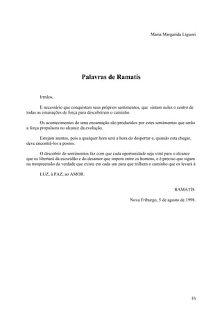 Maria Margarida Liguori




                              Palavras de Ramatís

       Irmãos,

        E necessário que conquistem seus próprios sentimentos, que sintam neles o centro de
todas as emanações de força para descobrirem o caminho.

        Os acontecimentos de uma encarnação são produzidos por estes sentimentos que serão
a força propulsora no alcance da evolução.

       Estejam atentos, pois a qualquer hora será a hora do despertar e, quando esta chegar,
deve encontrá-los a postos.

        O descobrir de sentimentos faz com que cada oportunidade seja vital para o alcance
que os libertará da escuridão e do desamor que impera entre os homens, e é preciso que sigam
na mmpreensão da verdade que existe em cada um para que trilhem o caminho que os levará à

       LUZ, à PAZ, ao AMOR.


                                                                                  RAMATÍS

                                                         Nova Fríburgo, 5 de agosto de 1998.




                                                                                               16
 