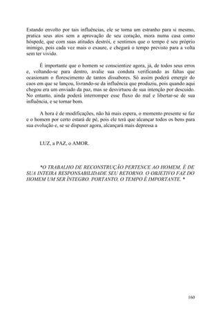 Estando envolto por tais influências, ele se torna um estranho para si mesmo,
pratica seus atos sem a aprovação de seu coração, mora numa casa como
hóspede, que com suas atitudes destrói, e sentimos que o tempo é seu próprio
inimigo, pois cada vez mais o exaure, e chegará o tempo previsto para a volta
sem ter vivido.

      É importante que o homem se conscientize agora, já, de todos seus erros
e, voltando-se para dentro, avalie sua conduta verificando as faltas que
ocasionam o florescimento de tantos dissabores. Só assim poderá emergir do
caos em que se lançou, livrando-se da influência que produziu, pois quando aqui
chegou era um enviado da paz, mas se desvirtuou de sua intenção por descuido.
No entanto, ainda poderá interromper esse fluxo do mal e libertar-se de sua
influência, e se tornar bom.

      A hora é de modificações, não há mais espera, o momento presente se faz
e o homem por certo estará de pé, pois ele terá que alcançar todos os bens para
sua evolução e, se se dispuser agora, alcançará mais depressa a


      LUZ, a PAZ, o AMOR.



     *O TRABALHO DE RECONSTRUÇÃO PERTENCE AO HOMEM, É DE
SUA INTEIRA RESPONSABILIDADE SEU RETORNO. O OBJETIVO FAZ DO
HOMEM UM SER ÍNTEGRO. PORTANTO, O TEMPO É IMPORTANTE. *




                                                                           160
 