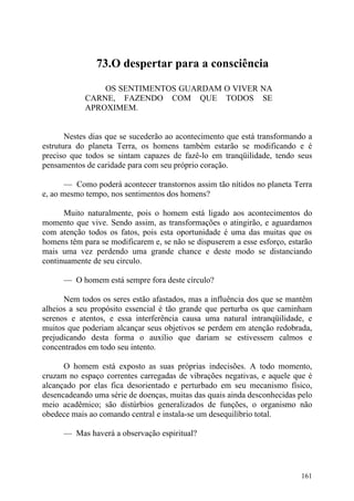 73.O despertar para a consciência

                OS SENTIMENTOS GUARDAM O VIVER NA
            CARNE, FAZENDO COM QUE TODOS SE
            APROXIMEM.


       Nestes dias que se sucederão ao acontecimento que está transformando a
estrutura do planeta Terra, os homens também estarão se modificando e é
preciso que todos se sintam capazes de fazê-lo em tranqüilidade, tendo seus
pensamentos de caridade para com seu próprio coração.

       — Como poderá acontecer transtornos assim tão nítidos no planeta Terra
e, ao mesmo tempo, nos sentimentos dos homens?

      Muito naturalmente, pois o homem está ligado aos acontecimentos do
momento que vive. Sendo assim, as transformações o atingirão, e aguardamos
com atenção todos os fatos, pois esta oportunidade é uma das muitas que os
homens têm para se modificarem e, se não se dispuserem a esse esforço, estarão
mais uma vez perdendo uma grande chance e deste modo se distanciando
continuamente de seu circulo.

      — O homem está sempre fora deste círculo?

      Nem todos os seres estão afastados, mas a influência dos que se mantêm
alheios a seu propósito essencial é tão grande que perturba os que caminham
serenos e atentos, e essa interferência causa uma natural intranqüilidade, e
muitos que poderiam alcançar seus objetivos se perdem em atenção redobrada,
prejudicando desta forma o auxílio que dariam se estivessem calmos e
concentrados em todo seu intento.

      O homem está exposto as suas próprias indecisões. A todo momento,
cruzam no espaço correntes carregadas de vibrações negativas, e aquele que é
alcançado por elas fica desorientado e perturbado em seu mecanismo físico,
desencadeando uma série de doenças, muitas das quais ainda desconhecidas pelo
meio acadêmico; são distúrbios generalizados de funções, o organismo não
obedece mais ao comando central e instala-se um desequilíbrio total.

      — Mas haverá a observação espiritual?




                                                                          161
 
