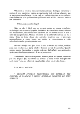 O homem se observa, mas quase nunca consegue distinguir claramente o
motivo de seus transtornos e passa a experimentar toda sorte de adjutórios que
se revelam meros paliativos, e o mal cada vez mais compromete seu organismo,
traduzindo-se no principal fator desequilibrante neste século, causando assim o
mal do estresse.

      — O homem é assim tão frágil?

       Não, ele não é frágil, mas no presente estado se mostra perturbado,
atraindo para seu viver seus próprios dissabores. Necessitaria de uma revisão em
seu procedimento, seus males estão definidos em sua mente física e aí está a
fonte de seus problemas. Quando o homem não é senhor absoluto de seu eu, a
mente física se torna aliada das correntes negativas que o envolvem
ocasionalmente, e assim vemos que muitos se comprometem e estão
subordinados a elas, por simples descuido.

       Haverá o tempo certo para todos os atos e atitudes do homem, também
para suas conclusões, e deste estado o homem haverá de despertar. Quando
surgir a aurora, ele estará de pé e então será mais fácil refletir; seus sentimentos
serão os verdadeiros comandantes de seu viver na carne.

       No momento certo sua atenção será plena de poder, e o homem caminhará
por seus próprios pés, encontrará seu caminho e então poderá dizer presente
neste plano Terra, que o hospeda e que também estará em direção eterna à


      LUZ, à PAZ, ao AMOR.


     * TENHAM ATENÇÃO, PERSCRUTEM SEU CORAÇÃO, ELE
INDICARÁ O CAMINHO E TODOS SEGUIRÃO CÔNSCIOS DE SEUS
DEVERES. *




                                                                                162
 