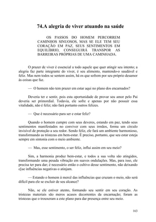 74.A alegria de viver atuando na saúde

                 OS PASSOS DO HOMEM PERCORREM
             CAMINHOS SINUOSOS, MAS SE ELE TEM SEU
             CORAÇÃO EM PAZ, SEUS SENTIMENTOS EM
             EQUILÍBRIO, CONSEGUIRÁ TRANSPOR AS
             BARREIRAS PRÓPRIAS DE UMA CAMINHADA.


       O prazer de viver é essencial a todo aquele que quer atingir seu intento; a
alegria faz parte integrante do viver, é seu alimento, mantendo-o saudável e
feliz. Mas nem todos se sentem assim, há os que sofrem por seu próprio desamor
às coisas que faz.

      — O homem não tem prazer em estar aqui no plano dos encarnados?

       Deveria ter e sentir, pois esta oportunidade de provar seu amor pelo Pai
deveria ser primordial. Todavia, ele sofre e apenas por não possuir essa
vitalidade, não é feliz; não fará portanto outros felizes.

      — Que é necessário para ser e estar feliz?

       Quando o homem cumpre com seus deveres, estando em paz, tendo seus
sentimentos manifestados no conviver com seus irmãos, forma um círculo
invisível de proteção a seu redor. Sendo feliz, ele fará um ambiente harmonioso,
transformando as tristezas em bem-estar. É preciso, portanto, que seu estar esteja
sempre em sintonia com o meio ambiente.

      — Mas, esse sentimento, o ser feliz, influi assim em seu meio?

       Sim, a harmonia produz bem-estar, e todos a sua volta são atingidos,
transformando uma pesada vibração em suaves ondulações. Mas, para isso, ele
precisa ter para dar; é necessário então o cultivo desse sentimento, não deixando
c[ue influências negativas o atinjam.

        — Estando o homem à mercê das influências que cruzam o meio, não será
difícil para ele se excluir de seu alcance?

       Não, se ele estiver atento, formando seu sentir em seu coração. As
tristezas materiais são meros acasos decorrentes da encarnação; foram as
tristezas que o trouxeram a este plano para dar presença entre seu meio.


                                                                              163
 