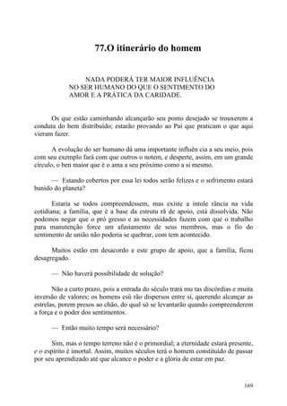 77.O itinerário do homem


                 NADA PODERÁ TER MAIOR INFLUÊNCIA
             NO SER HUMANO DO QUE O SENTIMENTO DO
             AMOR E A PRÁTICA DA CARIDADE.


      Os que estão caminhando alcançarão seu ponto desejado se trouxerem a
conduta do bem distribuído; estarão provando ao Pai que praticam o que aqui
vieram fazer.

       A evolução do ser humano dá uma importante influên cia a seu meio, pois
com seu exemplo fará com que outros o notem, e desperte, assim, em um grande
círculo, o ben maior que é o ama a seu próximo como a si mesmo.

      — Estando cobertos por essa lei todos serão felizes e o sofrimento estará
banido do planeta?

       Estaria se todos compreendessem, mas existe a intole rância na vida
cotidiana; a família, que é a base da estrutu rã de apoio, está dissolvida. Não
podemos negar que o pró gresso e as necessidades fazem com que o trabalho
para manutenção force um afastamento de seus membros, mas o fio do
sentimento de união não poderia se quebrar, com tem acontecido.

      Muitos estão em desacordo e este grupo de apoio, que a família, ficou
desagregado.

      — Não haverá possibilidade de solução?

       Não a curto prazo, pois a entrada do século trará mu tas discórdias e muita
inversão de valores; os homens esü rão dispersos entre si, querendo alcançar as
estrelas, porem presos ao chão, do qual só se levantarão quando compreenderem
a força e o poder dos sentimentos.

      — Então muito tempo será necessário?

       Sim, mas o tempo terreno não é o primordial; a eternidade estará presente,
e o espírito é imortal. Assim, muitos séculos terá o homem constituído de passar
por seu aprendizado até que alcance o poder e a glória de estar em paz.


                                                                              169
 