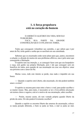 1. A força propulsora
                     está no coração do homem

                  O AMOR É O ALICERCE DA VIDA; SEM ELE
              TUDO RUIRÂ.
                  FACA    SUA   PARTE    NA    GRANDE
              CONSTRUÇÃO QUE É O PLANO DA TERRA.


      Todos que conseguem vislumbrar seu caminho, e que sabem que é por
amor do Pai, terão ganho a senha que os auxiliará em sua caminhada.

      Sabemos que os encarnados estão neste plano para que, juntos, encontrem
a solução e a direção de muitos de seus problemas aflitivos, mas é pelo amor que
conseguirão a libertação.
      O espírito tem sua intenção, e, se conseguir fazer com que seu hospedeiro
o ouça, terá ganho sua própria libertação, pois t ido que conseguir será em
benefício de todos, pois quando de sua encarnação era esse seu objetivo: amar
seu próximo com o amor do Pai.

         Muitas vezes, todo este intento se perde, mas nada o impedirá em sua
busca.

      — Quando o espírito está Liberto, não encarnado, ele não poderá também
amar e evoluir?

      O espírito se encarna para estar entre o bem e o mal, para poder escolher e
se manter imune. Mas, para tanto, é necessário se ter o livre-arbítrio alicerçado
em termos claros e seguros; está aí o motivo de sua encarnação, saber escolher.

       — Porém, mesmo assim, ele tem vontade própria quando liberto da
prisão da carne. Ele não poderá livremente escolher?

     Quando o espírito se encontra liberto das amarras da encarnação, coloca-
se numa posição diferente, o bem se junta ao bem, o mal se junta ao mal,


                                                                              17
 
