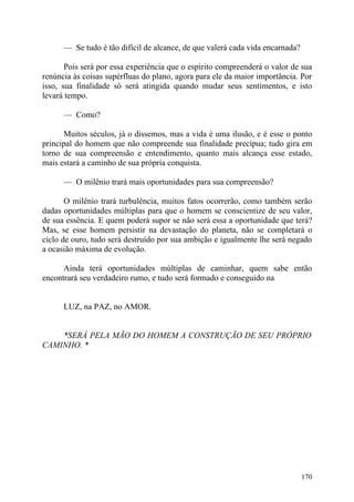 — Se tudo é tão difícil de alcance, de que valerá cada vida encarnada?

       Pois será por essa experiência que o espírito compreenderá o valor de sua
renúncia às coisas supérfluas do plano, agora para ele da maior importância. Por
isso, sua finalidade só será atingida quando mudar seus sentimentos, e isto
levará tempo.

      — Como?

      Muitos séculos, já o dissemos, mas a vida é uma ilusão, e é esse o ponto
principal do homem que não compreende sua finalidade precípua; tudo gira em
torno de sua compreensão e entendimento, quanto mais alcança esse estado,
mais estará a caminho de sua própria conquista.

      — O milênio trará mais oportunidades para sua compreensão?

       O milênio trará turbulência, muitos fatos ocorrerão, como também serão
dadas oportunidades múltiplas para que o homem se conscientize de seu valor,
de sua essência. E quem poderá supor se não será essa a oportunidade que terá?
Mas, se esse homem persistir na devastação do planeta, não se completará o
ciclo de ouro, tudo será destruído por sua ambição e igualmente lhe será negado
a ocasião máxima de evolução.

      Ainda terá oportunidades múltiplas de caminhar, quem sabe então
encontrará seu verdadeiro rumo, e tudo será formado e conseguido na


      LUZ, na PAZ, no AMOR.


    *SERÁ PELA MÃO DO HOMEM A CONSTRUÇÃO DE SEU PRÓPRIO
CAMINHO. *




                                                                               170
 
