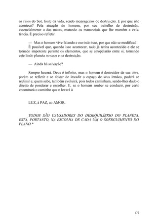 os raios do Sol, fonte da vida, sendo mensageiros de destruição. E por que isto
acontece? Pela atuação do homem, por seu trabalho de destruição,
essencialmente o das matas, matando os mananciais que lhe mantém a exis-
tência. É preciso refletir.

       — Mas o homem vive falando e ouvindo isso, por que não se modifica?
       É possível que, quando isso acontecer, tudo já tenha acontecido e ele se
tornado impotente perante os elementos, que se atropelarão entre si, tornando
este lindo planeta no caos e na destruição.

      — Ainda há salvação?

       Sempre haverá. Deus é infinito, mas o homem é destruidor de sua obra,
porém se refletir e se abster de invadir o espaço de seus irmãos, poderá se
redimir e, quem sabe, também evoluirá, pois todos caminham, sendo-lhes dado o
direito de ponderar e escolher. E, se o homem souber se conduzir, por certo
encontrará o caminho que o levará à


      LUZ, à PAZ, ao AMOR.


     TODOS SÃO CAUSADORES DO DESEQUILÍBRIO DO PLANETA.
ESTÁ, PORTANTO, NA ESCOLHA DE CADA UM O SOERGUIMENTO DO
PLANO.*




                                                                           172
 