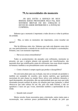 79.As necessidades do momento

                OS QUE ESTÃO A SERVIÇO DE SEUS
            IRMÃOS SERÃO PROTEGIDOS PELO PAI, MAS
            SENTIRÃO BROTAR EM SEU CORAÇÃO O
            DEVER DO AMOR DISTRIBUÍDO E A INTENÇÃO
            CUMPRIDA.


       Sabemos que o momento é importante e todos devem se voltar às práticas
da caridade.

      —    Mas, se todos os momentos são importantes, como ressaltar um
apenas?

      Não há diferença entre eles. Sabemos que tudo está disposto como deve
ser, mas particularmente a entrada de um século traz revelações e acomodações.
Portanto, este é um momento importante.

      — Dar-se-ao coisas extraordinárias?

      Todos os acontecimentos são passados com sofrimento, mormente no
presente, em que o próprio planeta está passando por transformações, não
querendo dizer que modificações sejam de sofrimento, mas essas dizem respeito
ao homem e também a seu procedimento como vem acontecendo.

      — Como o homem é sempre aquele que produz o desequilíbrio?

       Ele está neste plano para sua evolução, mas tem se tornado um predador e
também um usurpador de ocasiões. pois muitos espíritos, que igualmente
necessitam de uma chance no mundo físico, talvez com melhores intenções e
igual desempenho, são preteridos, dão sua oportunidade para que esses que estão
encarnados possam usufruir de meios, de soluções para suas expiações, e afinal
observa-se que todo esforço foi em vão, pois eles nada fizeram, a não ser
agredirem o meio em que vivem, destruindo também a oportunidade de seu
irmão.

      — Quando tudo cessará?

      Muitos séculos foram necessários para a destruição, outros tantos para a
reconstrução, mas sentimos pouca probabilidade de solução do jeito que


                                                                           173
 