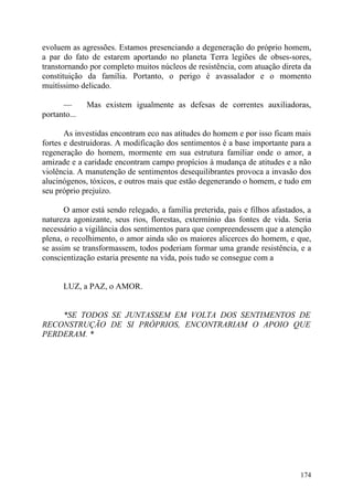 evoluem as agressões. Estamos presenciando a degeneração do próprio homem,
a par do fato de estarem aportando no planeta Terra legiões de obses-sores,
transtornando por completo muitos núcleos de resistência, com atuação direta da
constituição da família. Portanto, o perigo é avassalador e o momento
muitíssimo delicado.

      —       Mas existem igualmente as defesas de correntes auxiliadoras,
portanto...

       As investidas encontram eco nas atitudes do homem e por isso ficam mais
fortes e destruidoras. A modificação dos sentimentos é a base importante para a
regeneração do homem, mormente em sua estrutura familiar onde o amor, a
amizade e a caridade encontram campo propícios à mudança de atitudes e a não
violência. A manutenção de sentimentos desequilibrantes provoca a invasão dos
alucinógenos, tóxicos, e outros mais que estão degenerando o homem, e tudo em
seu próprio prejuízo.

       O amor está sendo relegado, a família preterida, pais e filhos afastados, a
natureza agonizante, seus rios, florestas, extermínio das fontes de vida. Seria
necessário a vigilância dos sentimentos para que compreendessem que a atenção
plena, o recolhimento, o amor ainda são os maiores alicerces do homem, e que,
se assim se transformassem, todos poderiam formar uma grande resistência, e a
conscientização estaria presente na vida, pois tudo se consegue com a


      LUZ, a PAZ, o AMOR.


    *SE TODOS SE JUNTASSEM EM VOLTA DOS SENTIMENTOS DE
RECONSTRUÇÃO DE SI PRÓPRIOS, ENCONTRARIAM O APOIO QUE
PERDERAM. *




                                                                              174
 