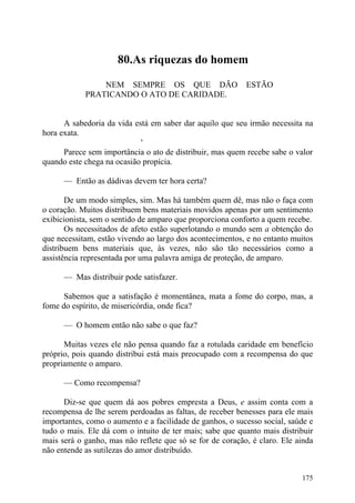80.As riquezas do homem

                NEM SEMPRE OS QUE DÃO                      ESTÃO
            PRATICANDO O ATO DE CARIDADE.


      A sabedoria da vida está em saber dar aquilo que seu irmão necessita na
hora exata.
                            '
      Parece sem importância o ato de distribuir, mas quem recebe sabe o valor
quando este chega na ocasião propícia.

      — Então as dádivas devem ter hora certa?

       De um modo simples, sim. Mas há também quem dê, mas não o faça com
o coração. Muitos distribuem bens materiais movidos apenas por um sentimento
exibicionista, sem o sentido de amparo que proporciona conforto a quem recebe.
       Os necessitados de afeto estão superlotando o mundo sem a obtenção do
que necessitam, estão vivendo ao largo dos acontecimentos, e no entanto muitos
distribuem bens materiais que, às vezes, não são tão necessários como a
assistência representada por uma palavra amiga de proteção, de amparo.

      — Mas distribuir pode satisfazer.

      Sabemos que a satisfação é momentânea, mata a fome do corpo, mas, a
fome do espírito, de misericórdia, onde fica?

      — O homem então não sabe o que faz?

      Muitas vezes ele não pensa quando faz a rotulada caridade em benefício
próprio, pois quando distribui está mais preocupado com a recompensa do que
propriamente o amparo.

      — Como recompensa?

      Diz-se que quem dá aos pobres empresta a Deus, e assim conta com a
recompensa de lhe serem perdoadas as faltas, de receber benesses para ele mais
importantes, como o aumento e a facilidade de ganhos, o sucesso social, saúde e
tudo o mais. Ele dá com o intuito de ter mais; sabe que quanto mais distribuir
mais será o ganho, mas não reflete que só se for de coração, é claro. Ele ainda
não entende as sutilezas do amor distribuído.


                                                                           175
 