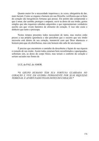 Quanto maior for a necessidade imperiosa e, às vezes, obrigatória de dar,
mais lucrará. Como se engana o homem em sua filosofia; verificaria que os bens
do coração são inesgotáveis fortunas que possui. Ele porém não compreende o
que é amar, dar carinho, proteger e amparar, ouvir as dores de seu irmão, gestos
simples que não requerem cabedais adquiridos e que representariam verdadeiro
auxílio aos que vivem famintos de alimento do coração. E isso não custa o
dinheiro que tanto o preocupa.

      Nestes tempos presentes todos necessitam de tanto, mas muitos estão
presos a sua própria ignorância e não percebem que o socorro que seu irmão
necessita está dentro de seu coração, manancial com que Deus abasteceu o
homem para que ele distribuísse, mas este homem não sabe de seu tesouro.

       É preciso que encontrem o caminho da descoberta e façam de sua riqueza
o consolo de seu irmão. Assim todos estariam bem reconfortados e apaziguados,
sofreriam sim, as dores do corpo físico, mas teriam o conforto do coração e
seriam saciados nas fontes da


      LUZ, da PAZ, do AMOR.


    *O GRUPO HUMANO TEM SUA FORTUNA GUARDADA NO
CORAÇÃO E VIVE EM GUERRA PERMANENTE POR SUAS RIQUEZAS
TERRENAS. É AFORTUNADO PELOS DOTES DO CORAÇÃO.*




                                                                            176
 