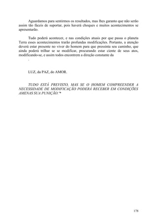 Aguardamos para sentirmos os resultados, mas lhes garanto que não serão
assim tão fáceis de suportar, pois haverá choques e muitos acontecimentos se
apresentarão.

      Tudo poderá acontecer, e nas condições atuais por que passa o planeta
Terra esses acontecimentos trarão profundas modificações. Portanto, a atenção
deverá estar presente no viver do homem para que pressinta seu caminho, que
ainda poderá trilhar se se modificar, procurando estar ciente de seus atos,
modificando-se, e assim todos encontrem a direção constante da
      .


      LUZ, da PAZ, do AMOR.


    TUDO ESTÁ PREVISTO, MAS SE O HOMEM COMPREENDER A
NECESSIDADE DE MODIFICAÇÃO PODERÁ RECEBER EM CONDIÇÕES
AMENAS SUA PUNIÇÃO.'*




                                                                         178
 