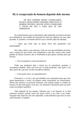 82.A recuperação do homem depende dele mesmo

                OS QUE SOFREM SERÃO CONSOLADOS,
            OS QUE AMAM SERÃO AMADOS; PORTANTO, O
            HOMEM DEVERIA SEGUIR ESTES CONSELHOS
            E VIVER EM PAZ A VIDA QUE SE LHE
            APRESENTE.


      Os acontecimentos que se apresentam estão indicando ao homem sua hora
de recolhimento, mas também de expressão de tudo que adquiriu em suas vidas
passadas. É, portanto, o momento decisivo que o tornará capaz da redenção.

      — Todos que estão aqui no plano Terra têm igualmente esta
oportunidade?

      Sim, todos sabem o que praticam, estão em suas personalidades presentes
com a certeza do que fazem, mas interpretam o que lhes ocorre como sendo
produto de fatores externos, não se lembrando de que apenas recebem pelo que
fizeram.

      — Essa recompensa é assim tão punitiva?

       Todos que produzem algo o fazem em sã consciência, portanto, a
recompensa também. Nada vem sem que se tenha projetado, tudo igual a sua
obra, quem dá o que tem, recebe recompensa idêntica.

      — Como pode estar e ser separadamente?

       O homem é, e se ele é, tem que trabalhar seus sentimentos para que estes
sejam harmoniosos e assim, ele próprio estará construindo seu merecimento.
Porém não sentimos, no presente momento, esta solução atingir os estados do
homem; ele não está atento a seus atos, seu momento é desastroso para seu meio
e para seu prôprio equilîbrio.

       Tudo dépende de sua atuaçào. Sabemos que o ser humano sô se farâ
realmente humano quando sentir que quem estiver a seu lado é seu irmâo.
Enquanto nâo respei-tar, nâo sera respeitado, e toda influência que fizer ao meio
estarâ fazendo a si prôprio.




                                                                             179
 