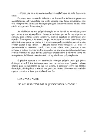 — Como este ciclo se répète, nâo haverâ saida? Nada se pode fazer, nem
obter?
       Enquanto este estado de indolência se intensifica, o homem perde sua
identidade; sua individualidade esta sendo atingida e seu future sera incerto, pois
esta se expon-do a investidas de forças que agem ininterruptamente em seu redor
e tudo sera produto de sua atuaçào.

       As atividades em sua prôpria intençâo ele as destrôi no nascedouro; tudo
que produz é em desequilibrio, dando per-missâo que as forças negativas o
atinjam, pois, estando assim vulnerâvel, também receberâ os infortûnios que
espalha. É um agente, e ao mesmo tempo, um receptor de tantos desa-tinos; tudo
retornarâ a seu ponto de partida e o homem nâo poderâ mais ter para si se nâo
souber querer a seu irmâo. — Haverâ muitas transformaçôes? Jâ estào se
apresentando no momento atual, como todos sabem, uns querendo o que
pertence a outros, e a vida se desenrolando e se acabando paulatinamente; tudo
se transformando no caos de uma destruiçâo avassaladora, e o homem inerte em
seu egoismo, indiferente ao sofrimento e à agonia de seu prôprio planeta.

       É preciso acordar e se harmonizar consigo prôprio, para que possa
distinguir seus defeitos, tantos que nem mais os conhece, mas é preciso esforço
intenso para soerguimento de seu ser divino, e caminhar sobre sua prôpria
destruiçâo, dis-tinguindo o bem do mal, para que tenha a direçâo de seu caminho
e possa encontrar a força que o salvarâ, que é a


         LUZ, a PAZ, o AMOR.

         *SE NÂO TRABALHAR POR SI, QUEM PODERÂ FAZÊ-LO? *




                                                                               180
 
