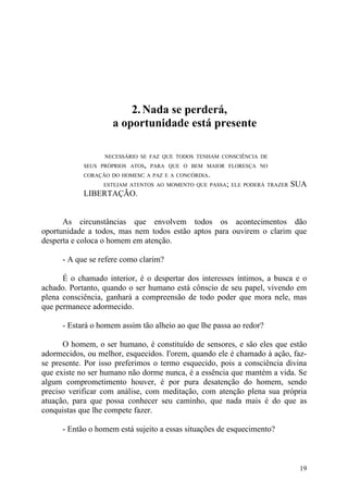 2. Nada se perderá,
                    a oportunidade está presente

                  NECESSÁRIO SE FAZ QUE TODOS TENHAM CONSCIÊNCIA DE
            SEUS PRÓPRIOS ATOS, PARA QUE O BEM MAIOR FLORESÇA NO
            CORAÇÃO DO HOMEM: A PAZ E A CONCÓRDIA.
                  ESTEJAM ATENTOS AO MOMENTO QUE PASSA; ELE PODERÁ TRAZER   SUA
            LIBERTAÇÃO.


      As circunstâncias que envolvem todos os acontecimentos dão
oportunidade a todos, mas nem todos estão aptos para ouvirem o clarim que
desperta e coloca o homem em atenção.

      - A que se refere como clarim?

      É o chamado interior, é o despertar dos interesses íntimos, a busca e o
achado. Portanto, quando o ser humano está cônscio de seu papel, vivendo em
plena consciência, ganhará a compreensão de todo poder que mora nele, mas
que permanece adormecido.

      - Estará o homem assim tão alheio ao que lhe passa ao redor?

      O homem, o ser humano, é constituído de sensores, e são eles que estão
adormecidos, ou melhor, esquecidos. I'orem, quando ele é chamado à ação, faz-
se presente. Por isso preferimos o termo esquecido, pois a consciência divina
que existe no ser humano não dorme nunca, é a essência que mantém a vida. Se
algum comprometimento houver, é por pura desatenção do homem, sendo
preciso verificar com análise, com meditação, com atenção plena sua própria
atuação, para que possa conhecer seu caminho, que nada mais é do que as
conquistas que lhe compete fazer.

      - Então o homem está sujeito a essas situações de esquecimento?



                                                                             19
 
