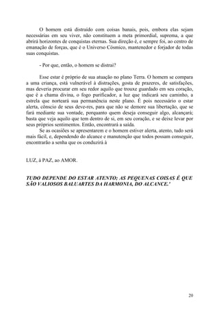 O homem está distraído com coisas banais, pois, embora elas sejam
necessárias em seu viver, não constituem a meta primordial, suprema, a que
abrirá horizontes de conquistas eternas. Sua direção é, e sempre foi, ao centro de
emanação de forças, que é o Universo Cósmico, mantenedor e forjador de todas
suas conquistas.

      - Por que, então, o homem se distrai?

       Esse estar é próprio de sua atuação no plano Terra. O homem se compara
a uma criança, está vulnerável à distrações, gosta de prazeres, de satisfações,
mas deveria procurar em seu redor aquilo que trouxe guardado em seu coração,
que é a chama divina, o fogo purificador, a luz que indicará seu caminho, a
estrela que norteará sua permanência neste plano. É pois necessário o estar
alerta, cônscio de seus deve-res, para que não se demore sua libertação, que se
fará mediante sua vontade, porquanto quem deseja conseguir algo, alcançará;
basta que veja aquilo que tem dentro de si, em seu coração, e se deixe levar por
seus próprios sentimentos. Então, encontrará a saída.
       Se as ocasiões se apresentarem e o homem estiver alerta, atento, tudo será
mais fácil, e, dependendo do alcance e manutenção que todos possam conseguir,
encontrarão a senha que os conduzirá à


LUZ, à PAZ, ao AMOR.


TUDO DEPENDE DO ESTAR ATENTO; AS PEQUENAS COISAS É QUE
SÃO VALIOSOS BALUARTES DA HARMONIA, DO ALCANCE.'




                                                                               20
 