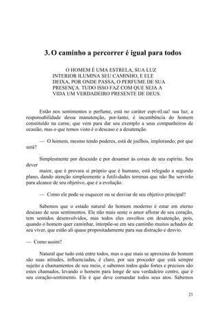 3. O caminho a percorrer é igual para todos

                  O HOMEM É UMA ESTRELA, SUA LUZ
              INTERIOR ILUMINA SEU CAMINHO, E ELE
              DEIXA, POR ONDE PASSA, O PERFUME DE SUA
              PRESENÇA. TUDO ISSO FAZ COM QUE SEJA A
              VIDA UM VERDADEIRO PRESENTE DE DEUS.


       Estão nos sentimentos o perfume, está no caráter espi-ril.ua! sua luz; a
responsabilidade dessa manutenção, por-lanto, é incumbência do homem
constituído na carne, que vem para dar seu exemplo a seus companheiros de
ocasião, mas o que temos visto é o descaso e a desatenção.

        — O homem, mesmo tendo poderes, está de joelhos, implorando; por que
será?

        Simplesmente por descuido e por desamor às coisas de seu espírito. Seu
dever
       maior, que é provara si próprio que é humano, está relegado a segundo
plano, dando atenção simplesmente a futili-dades terrenas que não lhe servirão
para alcance de seu objetivo, que é a evolução.

        — Como ele pode se esquecer ou se desviar de seu objetivo principal?

      Sabemos que o estado natural do homem moderno é estar em eterno
descaso de seus sentimentos. Ele não mais sente o amor aflorar de seu coração,
tem sentidos desenvolvidos, mas todos eles envoltos em desatenção, pois,
quando o homem quer caminhar, interpõe-se em seu caminho muitos achados de
seu viver, que estão ali quase propositadamente para sua distração e desvio.

— Como assim?

       Natural que tudo está entre todos, mas o que mais se aproxima do homem
são suas atitudes, influenciadas, é claro, por seu proceder que está sempre
sujeito a chamamentos de seu meio, e sabemos todos quão fortes e precisos são
estes chamados, levando o homem para longe de seu verdadeiro centro, que é
seu coração-sentimento. Ele é que deve comandar todos seus atos. Sabemos


                                                                               21
 