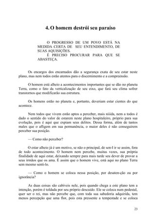 4. O homem destrói seu paraíso

                 O PROGRESSO DE UM POVO ESTÁ NA
             MEDIDA CERTA DE SEU ENTENDIMENTO, DE
             SUAS AQUISIÇÕES.
                 É PRECISO PROCURAR PARA QUE SE
             ABASTEÇA.


      Os encargos dos encarnados dão a segurança exata de seu estar neste
plano, mas nem todos estão atentos para o discernimento e a compreensão.

       O homem está alheio a acontecimentos importantes que se dão no planeta
Terra, como o fato da verticalização de seu eixo, que fará seu clima sofrer
transtornos que modificarão sua estrutura.

      Os homens estão no planeta e, portanto, deveriam estar cientes do que
acontece.

      Nem todos que vivem estão aptos a perceber, mais niiida, nem a todos é
dado o sentido do valor de estarem neste plano hospitaleiro, próprio para sua
evolução, pois é aqui que expiam seus delitos. Dessa forma, além de tantos
males que o afligem em sua permanência, o maior deles é não conseguirem
perceber sua posição.

      — Como não perceber?

       O estar alheio já é um motivo, se não o principal, de sen-I ir se assim, fora
de todo acontecimento. O homem nem percebe, muitas vezes, sua própria
finalidade de aqui estar, deixando sempre para mais tarde seu dever de provar a
seus irmãos que os ama. É assim que o homem vive, está aqui no plano Terra
sem mesmo senti-lo.

      — Como o homem se coloca nessa posição, por desaten-ção ou por
ignorância?

      As duas coisas são cabíveis nele, pois quando chega a este plano tem a
intenção, porém é toldada por seu próprio descuido. Ele se coloca num pedestal,
quer ser o rei, mas não percebe que, com toda sua sabedoria adquirida, tem
menos percepção que uma flor, pois esta pressente a tempestade e se coloca

                                                                                 23
 