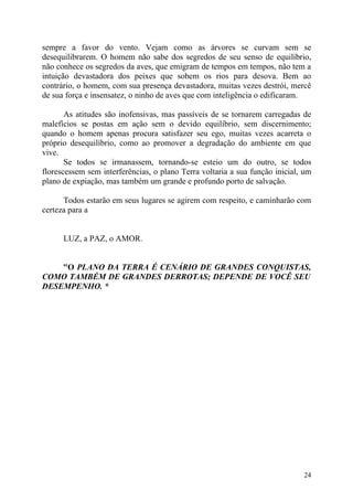 sempre a favor do vento. Vejam como as árvores se curvam sem se
desequilibrarem. O homem não sabe dos segredos de seu senso de equilíbrio,
não conhece os segredos da aves, que emigram de tempos em tempos, não tem a
intuição devastadora dos peixes que sobem os rios para desova. Bem ao
contrário, o homem, com sua presença devastadora, muitas vezes destrói, mercê
de sua força e insensatez, o ninho de aves que com inteligência o edificaram.

       As atitudes são inofensivas, mas passíveis de se tornarem carregadas de
malefícios se postas em ação sem o devido equilíbrio, sem discernimento;
quando o homem apenas procura satisfazer seu ego, muitas vezes acarreta o
próprio desequilíbrio, como ao promover a degradação do ambiente em que
vive.
       Se todos se irmanassem, tornando-se esteio um do outro, se todos
florescessem sem interferências, o plano Terra voltaria a sua função inicial, um
plano de expiação, mas também um grande e profundo porto de salvação.

      Todos estarão em seus lugares se agirem com respeito, e caminharão com
certeza para a


      LUZ, a PAZ, o AMOR.


    "O PLANO DA TERRA É CENÁRIO DE GRANDES CONQUISTAS,
COMO TAMBÉM DE GRANDES DERROTAS; DEPENDE DE VOCÊ SEU
DESEMPENHO. *




                                                                             24
 
