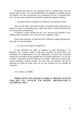 O homem tem feito de sua constituirão não MU morada física, mas sua
própria ruína moral, c com sen procedimento tem atingido a sociedade grupai;
sua família l cm sido seu primeiro alvo, porquanto ele tem se mostrado mais
ali>,o/ do que esteio, patriarca de um núcleo, aquele que ampara e protege.

      — O homem estará se sentindo envolvido por circunstâncias várias?

      Sim, ele está sendo vítima dele mesmo, sen próprio algoz, destruindo sua
moral. Isto não só o prejudica como a todos que estão a seu lado fazendo parte
de seu momento encarnacional.
      O homem é senhor absoluto de seu viver, mas tem que respeitar os que
também estão usufruindo o seu; o dever é um só, engloba a todos.

       Existe neste momento, no plano da Terra, influência negativa progressiva;
está cada vez mais acentuada.

      — E o que é força negativa progressiva?

       É uma influência em todos os sentidos, na parte psicológica e na
biológica, pois estamos vendo a toda hora exemplos na parte moral, nas
aberrações do comportamento, em sua degradação o homem está exercendo
atuação em seu próprio grupo, premido por esse poder progressivo, e se ele não
se alertar o necessário será envolvido por este estado, e não mais se salvará dele
mesmo; portanto é preciso acordar, viver sua vida, seu momento, até que se
apresente aos olhos de todos como um ser que caminha em seu caminho de
ascensão à


      LUZ, à PAZ, ao AMOR.


    TODOS ESTÃO NUM MESMO CENÁRIO, É PRECISO ATENÇÃO
PARA QUE SUA ATUAÇÃO NÃO DESTOE, PREJUDICANDO O
CENÁRIO DA VIDA.*




                                                                               26
 
